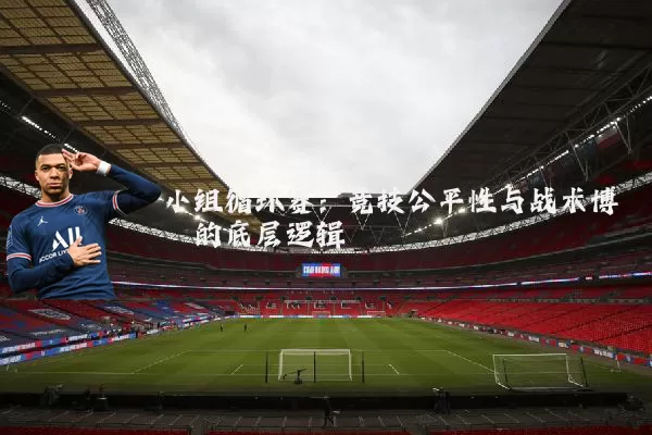 小组循环赛:竞技公平性与战术博弈的底层逻辑