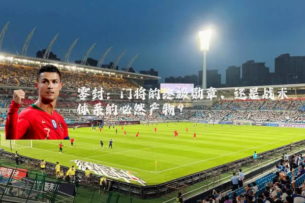 零封:门将的终极勋章,还是战术体系的必然产物?