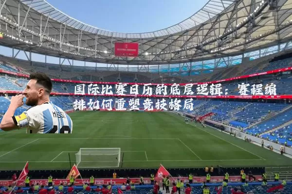国际比赛日历的底层逻辑:赛程编排如何重塑竞技格局
